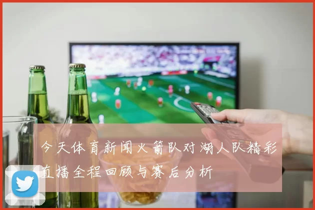 今天体育新闻火箭队对湖人队精彩直播全程回顾与赛后分析