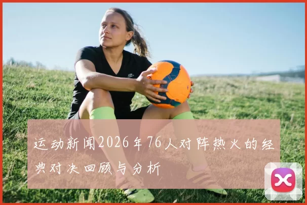 运动新闻2026年76人对阵热火的经典对决回顾与分析
