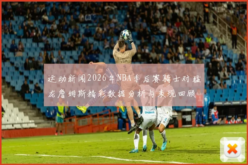 运动新闻2026年NBA季后赛骑士对猛龙詹姆斯精彩数据分析与表现回顾