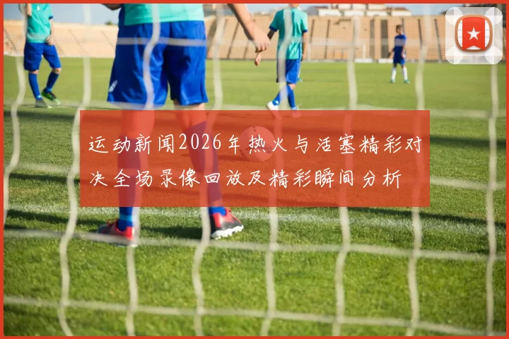 运动新闻2026年热火与活塞精彩对决全场录像回放及精彩瞬间分析