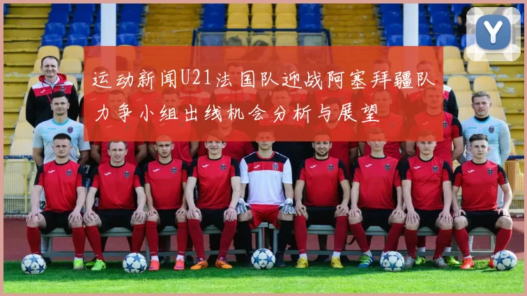 运动新闻U21法国队迎战阿塞拜疆队力争小组出线机会分析与展望