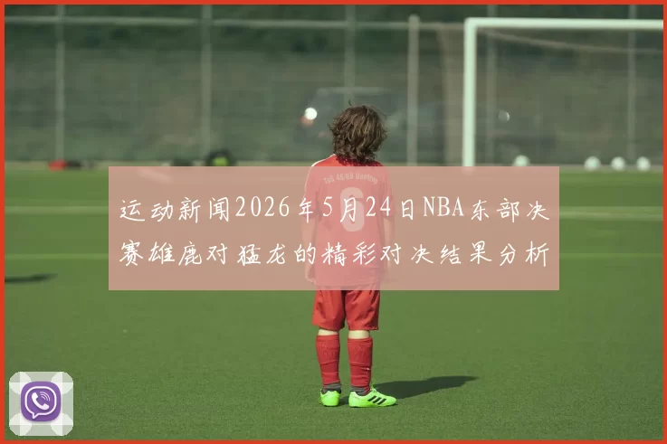 运动新闻2026年5月24日NBA东部决赛雄鹿对猛龙的精彩对决结果分析与回顾